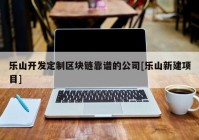 乐山开发定制区块链靠谱的公司[乐山新建项目]