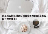 丹东市万向区块链公司最有实力的[丹东有万科开发的楼盘]