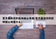 官方最信任的区块链公司是[官方最信任的区块链公司是什么]